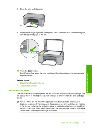 Page 678.Close the print cartridge door.
9.If the print cartridge alignment sheet prints, load it on the left front corner of the glass 
with the top of the page to the left.
10. Press the Scan button. 
The HP All-in-One aligns the print cartridges. Recycle or discard the print cartridge 
alignment sheet. 
Related topics 
•Check the estimated ink levels 
•Control panel buttons
Use ink-backup mode
Use the ink-backup mode to operate the HP All-in-One with only one print cartridge. The 
ink-backup mode is...