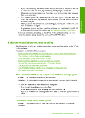 Page 85•If you are connecting the HP All-in-One through a USB hub, make sure the hub 
is turned on. If the hub is on, try connecting directly to your computer. 
• Check other printers or scanners. You might need to disconnect older products 
from your computer. 
• Try connecting the USB cable to another USB port on your computer. After you 
check the connections, try restarting your computer. Turn the HP All-in-One off
and then on again. 
• After you check the connections, try restarting your computer. Turn the...