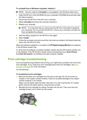 Page 89To uninstall from a Windows computer, method 3
NOTE:Use this method if Uninstall is not available in the Windows Start menu.
1.Insert the HP All-in-One CD-ROM into your computer’s CD-ROM drive and then start 
the Setup program. 
2. Disconnect the HP All-in-One from your computer. 
3. Select Uninstall and follow the onscreen directions. 
4. Restart your computer.
NOTE:It is important that you disconnect the HP All-in-One before restarting 
your computer. Do not connect the HP All-in-One to your computer...