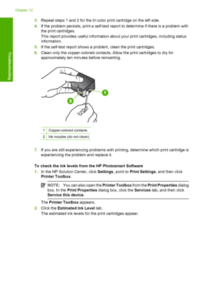 Page 903.Repeat steps 1 and 2 for the tri-color print cartridge on the left side. 
4. If the problem persists, print a self-test report to determine if there is a problem with 
the print cartridges. 
This report provides useful information abo ut your print cartridges, including status 
information. 
5. If the self-test report shows a problem, clean the print cartridges. 
6. Clean only the copper-colored contacts. Allow the print cartridges to dry for 
approximately ten minutes before reinserting....