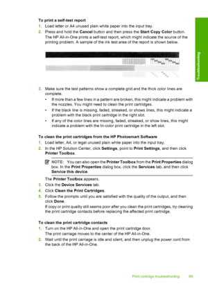 Page 91To print a self-test report 
1. Load letter or A4 unused plain white paper into the input tray. 
2. Press and hold the Cancel button and then press the Start Copy Color button. 
The HP All-in-One prints a self-test repor t, which might indicate the source of the 
printing problem. A sample of the ink test area of the report is shown below.
3. Make sure the test patterns show a complete grid and the thick color lines are 
complete. 
• If more than a few lines in a pattern are broken, this might indicate a...