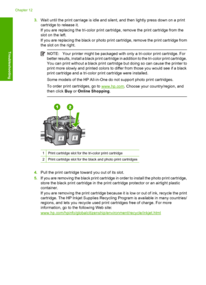 Page 943.Wait until the print carriage is idle and silent, and then lightly press down on a print 
cartridge to release it. 
If you are replacing the tri-color print cartridge, remove the print cartridge from the 
slot on the left. 
If you are replacing the black or photo print cartridge, remove the print cartridge from 
the slot on the right.
NOTE: Your printer might be packaged with only a tri-color print cartridge. For 
better results, install a black print cartridge in addition to the tri-color print...
