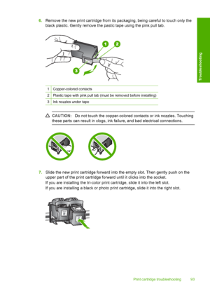 Page 956.Remove the new print cartridge from its packaging, being careful to touch only the 
black plastic. Gently remove the pastic tape using the pink pull tab.
1Copper-colored contacts
2Plastic tape with pink pull tab (must be removed before installing)
3Ink nozzles under tape
CAUTION: Do not touch the copper-colored contacts or ink nozzles. Touching 
these parts can result in clogs, ink failure, and bad electrical connections.
7. Slide the new print cartridge forward into the empty slot. Then gently push on...