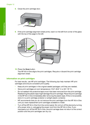 Page 968.Close the print cartridge door.
9.If the print cartridge alignment sheet prints, load it on the left front corner of the glass 
with the top of the page to the left.
10. Press the Scan button. 
The HP All-in-One aligns th e print cartridges. Recycle or discard the print cartridge 
alignment sheet.
Information on print cartridges
For best results, use HP print cartridges. The following tips help maintain HP print
cartridges and ensure consistent print quality. 
• Keep all print cartridges in the...