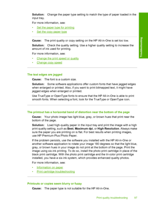 Page 99Solution:Change the paper type setting to match the type of paper loaded in the 
input tray. 
For more information, see: 
•Set the paper type for printing 
•Set the copy paper type
Cause: The print quality or copy setting on the HP All-in-One is set too low. 
Solution: Check the quality setting. Use a higher quality setting to increase the 
amount of ink used for printing. 
For more information, see:
•Change the print speed or quality 
•Change copy speed
The text edges are jagged 
Cause: The font is a...