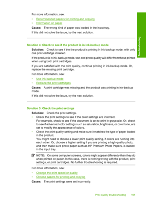 Page 104For more information, see: 
•Recommended papers for printing and copying 
•Information on paper 
Cause: The wrong kind of paper was loaded in the input tray. 
If this did not solve the issue, try the next solution.
Solution 4: Check to see if the product is in ink-backup mode 
Solution: Check to see if the the product is printing in ink-backup mode, with only 
one print cartridge installed. 
If the product is in ink-backup mode, text and photo quality will differ from those printed 
when using both print...