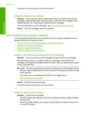 Page 105If this did not solve the issue, try the next solution.
Solution 6: Clean the print cartridges 
Solution: Print a self-test report to determine if there is a problem with the print 
cartridges. If the self-test report shows a problem, clean the print cartridges. If the
problem persists, you might need to replace the print cartridges. 
For more information on  print cartridges, see Print cartridge troubleshooting. 
Cause: The print cartridges need to be cleaned.
Ink is not filling the text or graphics...