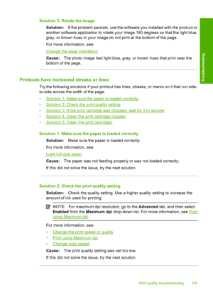 Page 108Solution 3: Rotate the image 
Solution: If the problem persists, use the software you installed with the product or 
another software application to rotate your image 180 degrees so that the light blue, 
gray, or brown hues in your image do not print at the bottom of the page. 
For more information, see:
Change the page orientation
Cause: The photo image had light blue, gray, or brown hues that print near the 
bottom of the page.
Printouts have horizontal streaks or lines
Try the following solutions if...