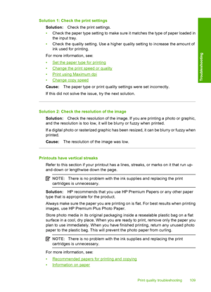 Page 112Solution 1: Check the print settings 
Solution: Check the print settings. 
• Check the paper type setting to make sure it matches the type of paper loaded in 
the input tray. 
• Check the quality setting. Use a higher quality setting to increase the amount of 
ink used for printing. 
For more information, see: 
•Set the paper type for printing 
•Change the print speed or quality
•Print using Maximum dpi 
•Change copy speed 
Cause: The paper type or print quality settings were set incorrectly. 
If this...