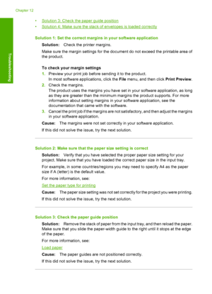 Page 123•Solution 3: Check the paper guide position 
•Solution 4: Make sure the stac k of envelopes is loaded correctly 
Solution 1: Set the correct margins in your software application 
Solution: Check the printer margins. 
Make sure the margin settings for the document do not exceed the printable area of 
the product. 
To check your margin settings 
1. Preview your print job before sending it to the product. 
In most software a pplications, click the File menu, and then click Print Preview. 
2. Check the...