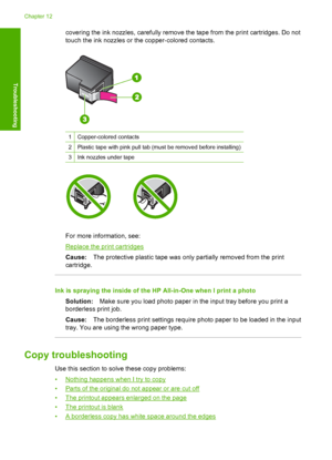 Page 127covering the ink nozzles, carefully remove the tape from the print cartridges. Do not 
touch the ink nozzles or the copper-colored contacts.
1Copper-colored contacts
2Plastic tape with pink pull tab (must be removed before installing)
3Ink nozzles under tape
For more information, see:
Replace the print cartridges 
Cause: The protective plastic tape was only partially removed from the print 
cartridge.
Ink is spraying the inside of the HP All-in-One when I print a photo 
Solution: Make sure you load photo...