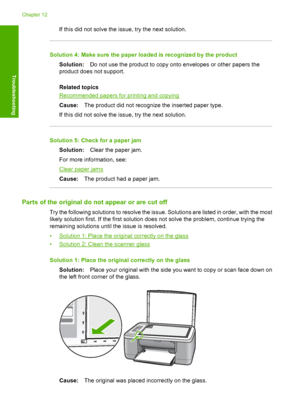 Page 129If this did not solve the issue, try the next solution.
Solution 4: Make sure the paper loaded is recognized by the product 
Solution: Do not use the product to copy onto envelopes or other papers the 
product does not support. 
Related topics
Recommended papers for printing and copying 
Cause: The product did not recognize the inserted paper type. 
If this did not solve the issue, try the next solution.
Solution 5: Check for a paper jam 
Solution: Clear the paper jam. 
For more information, see:
Clear...