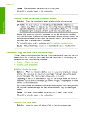 Page 131Cause:The original was placed incorrectly on the glass. 
If this did not solve the issue, try the next solution.
Solution 2: Check the ink levels in the print cartridges
Solution: Check the estimated ink levels remaining in the print cartridges.
NOTE:Ink level warnings and indicators provide estimates for planning 
purposes only. When you receive a low-ink warning message, consider having a 
replacement cartridge available to avoid possible printing delays. You do not need
to replace the print cartridges...