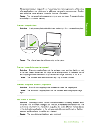 Page 134If this problem occurs frequently, or if you encounter memory problems while using 
other applications, you might need to add more memory to your computer. See the 
user guide that came with your computer for more information. 
Cause: Too many applications were running on your computer. These applications 
occupied your computer memory.
Scanned image is blank 
Solution: Load your original print side down on the right front corner of the glass.
Cause:The original was placed incorrectly on the glass....