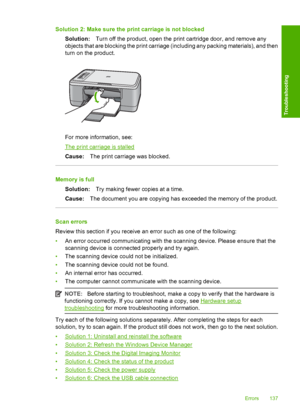 Page 140Solution 2: Make sure the print carriage is not blocked 
Solution: Turn off the product, open the print cartridge door, and remove any 
objects that are blocking the print carriage (including any packing materials), and then 
turn on the product.
For more information, see:
The print carriage is stalled 
Cause: The print carriage was blocked.
Memory is full 
Solution: Try making fewer copies at a time. 
Cause: The document you are copying has exceeded the memory of the product.
Scan errors 
Review this...