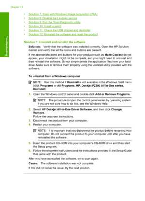 Page 141•Solution 7: Scan with Windows Image Acquisition (WIA) 
•Solution 8: Disable the Lexbces service
•Solution 9: Run the Scan Diagnostic utility 
•Solution 10: Install a patch 
•Solution 11: Check the USB chipset and controller
•Solution 12: Uninstall the software and reset the product 
Solution 1: Uninstall and reinstall the software 
Solution: Verify that the software was installed correctly. Open the HP Solution 
Center and verify that all the icons and buttons are present. 
If the appropriate icons and...