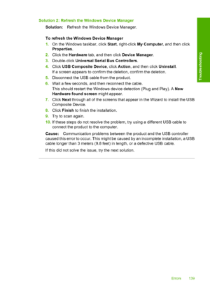 Page 142Solution 2: Refresh the Windows Device Manager 
Solution: Refresh the Windows Device Manager. 
To refresh the Windows Device Manager 
1. On the Windows taskbar, click Start, right-click My Computer, and then click 
Properties . 
2. Click the Hardware tab, and then click Device Manager. 
3. Double-click Universal Serial Bus Controllers. 
4. Click USB Composite Device, click Action, and then click Uninstall. 
If a screen appears to confirm the deletion, confirm the deletion. 
5. Disconnect the USB cable...