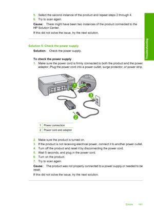 Page 1445.Select the second instance of the product and repeat steps 2 through 4. 
6. Try to scan again. 
Cause: There might have been two instances of the product connected to the 
HP Solution Center. 
If this did not solve the issue, try the next solution.
Solution 5: Check the power supply
Solution: Check the power supply. 
To check the power supply 
1. Make sure the power cord is firmly connected to both the product and the power 
adaptor. Plug the power cord into a power outlet, surge protector, or power...