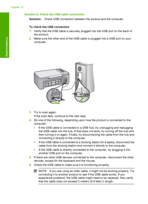 Page 145Solution 6: Check the USB cable connection 
Solution: Check USB connection between the product and the computer. 
To check the USB connection 
1. Verify that the USB cable is securely plugged into the USB port on the back of 
the product. 
2. Make sure the other end of the USB cable is plugged into a USB port on your 
computer.
3. Try to scan again. 
If the scan fails, continue to the next step. 
4. Do one of the following, depending upon how the product is connected to the 
computer: 
• If the USB cable...