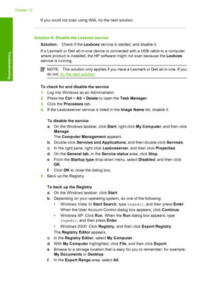 Page 147If you could not scan using WIA, try the next solution.
Solution 8: Disable the Lexbces service 
Solution: Check if the Lexbces service is started, and disable it. 
If a Lexmark or Dell all-in-one device is connected with a USB cable to a computer 
where product is installed, the HP software might not scan because the  Lexbces 
service is running.
NOTE: This solution only applies if you have a Lexmark or Dell all-in-one. If you 
do not, try the next solution .
To check for and disable the service 
1. Log...