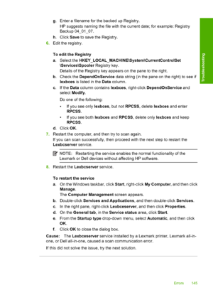 Page 148g. Enter a filename for the backed up Registry. 
HP suggests naming the file with the current date; for example: Registry 
Backup 04_01_07. 
h . Click Save to save the Registry. 
6. Edit the registry. 
To edit the Registry 
a . Select the HKEY_LOCAL_MACHINE\System\CurrentControlSet 
\Services\Spooler  Registry key. 
Details of the Registry key appears on the pane to the right. 
b . Check the DependOnService data string (in the pane on the right) to see if 
lexbces  is listed in the Data column. 
c .If...