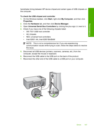 Page 150handshake timing between HP device chipset and certain types of USB chipsets on 
the computer. 
To check the USB chipset and controller 
1. On the Windows taskbar, click Start, right-click My Computer, and then click 
Properties . 
2. Click the Hardware tab, and then click Device Manager. 
3. Open Universal Serial Bus Controllers by clicking the plus sign (+) next to it. 
4. Check if you have one of the following chipsets listed: 
• SIS 7001 USB host controller 
• ALI chipsets 
• NEC universal host...