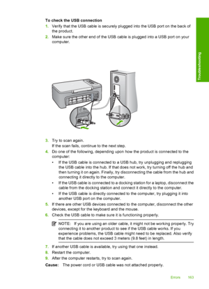 Page 166To check the USB connection 
1. Verify that the USB cable is securely plugged into the USB port on the back of 
the product. 
2. Make sure the other end of the USB cable is plugged into a USB port on your 
computer.
3. Try to scan again. 
If the scan fails, continue to the next step. 
4. Do one of the following, depending upon how the product is connected to the 
computer: 
• If the USB cable is connected to a USB hub, try unplugging and replugging 
the USB cable into the hub. If that does not work, try...