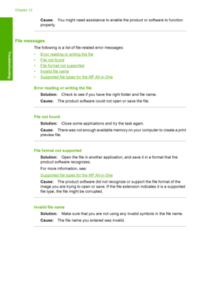 Page 175Cause:You might need assistance to enable the product or software to function 
properly.
File messages
The following is a list of file-related error messages: 
•Error reading or writing the file 
•File not found
•File format not supported
•Invalid file name 
•Supported file types for the HP All-in-One 
Error reading or writing the file 
Solution: Check to see if you have the right folder and file name. 
Cause: The product software could not open or save the file.
File not found 
Solution: Close some...