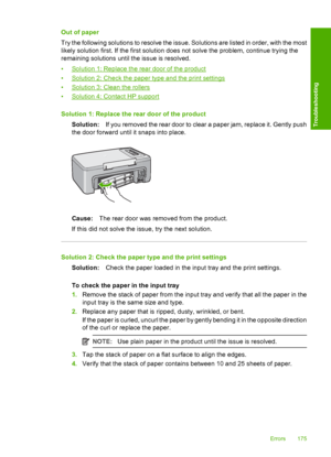 Page 178Out of paper 
Try the following solutions to resolve the issue. Solutions are listed in order, with the most 
likely solution first. If the first solution does not solve the problem, continue trying the 
remaining solutions until the issue is resolved. 
•Solution 1: Replace the rear door of the product 
•Solution 2: Check the paper type and the print settings 
•Solution 3: Clean the rollers 
•Solution 4: Contact HP support 
Solution 1: Replace the rear door of the product 
Solution: If you removed the...