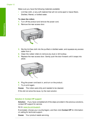 Page 181Make sure you have the following materials available: 
• Lint-free cloth, or any soft material that will not come apart or leave fibers. 
• Distilled, filtered, or bottled water. 
To clean the rollers 
1. Turn off the product and remove the power cord. 
2. Remove the rear access door.
3.Dip the lint-free cloth into the purified or distilled water, and squeeze any excess 
water from it. 
4. Clean the rubber rollers to remove any dust or dirt buildup. 
5. Replace the rear access door. Gently push the door...