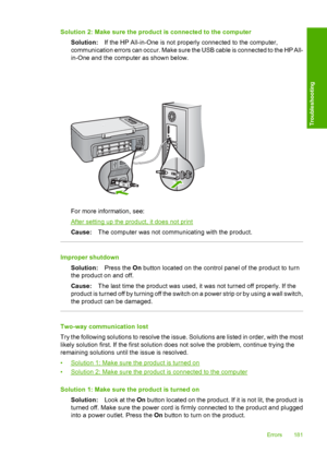 Page 184Solution 2: Make sure the product is connected to the computer 
Solution: If the HP All-in-One is not properly connected to the computer, 
communication errors can occur. Make sure the USB cable is connected to the HP All- 
in-One and the computer as shown below.
For more information, see:
After setting up the product, it does not print 
Cause: The computer was not communicating with the product.
Improper shutdown 
Solution: Press the On button located on the control panel of the product to turn 
the...