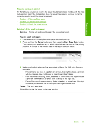 Page 188The print carriage is stalled 
Try the following solutions to resolve the issue. Solutions are listed in order, with the most 
likely solution first. If the first solution does not solve the problem, continue trying the 
remaining solutions until the issue is resolved. 
•Solution 1: Print a self-test report 
•Solution 2: Clear the print carriage 
•Solution 3: Check the power source 
Solution 1: Print  a self-test report 
Solution: Print a self-test report to see if the product can print. 
To print a...