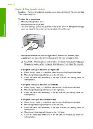 Page 189Solution 2: Clear the print carriage 
Solution: Remove any objects, such as paper, that are blocking the print carriage. 
Then reset the product. 
To clear the print carriage 
1. Make sure the product is on. 
2. Open the print cartridge door. 
The print carriage should move to the center of the product. If the print carriage 
does not move to the center, turn the product off, and then on.
3. Make note of where the print carriage is stuck and look for jammed paper. 
A paper jam can cause the error message...