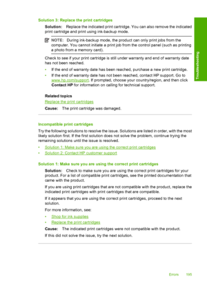 Page 198Solution 3: Replace the print cartridges 
Solution: Replace the indicated print cartridge. You can also remove the indicated 
print cartridge and print using ink-backup mode.
NOTE: During ink-backup mode, the product can only print jobs from the 
computer. You cannot initiate a print job from the control panel (such as printing
a photo from a memory card).
Check to see if your print cartridge is still under warranty and end of warranty date
has not been reached. 
• If the end of warranty date has been...