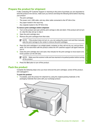 Page 212Prepare the product for shipment
If after contacting HP Customer Support or returning to the point of purchase you are requested to 
send the product in for service, make sure you re move and keep the following items before returning 
your product: 
• The print cartridges 
• The power cord, USB cable, and any other cable connected to the HP All-in-One 
• Any paper loaded in the input tray 
• Any originals loaded in the HP All-in-One 
To remove print cartridges before shipment 
1. Turn on the product and...