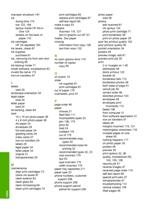 Page 223improper shutdown 181 
ink
drying time 174
low 122, 184
sprays inside HP All-in-
One 124
streaks on the back of
paper 110
ink cartridges
HP ink depleted 183
ink levels, check 67
ink supplies
purchase 81
ink, removing ink from skin and
clothing 80
ink-backup mode 71
install software, troubleshoot 83
invalid file name 172
iron-on transfers 47
L
labels 
load 29 
landscape orientation 34 
legal paper 
load 24
letter paper
load 24 
lid backing, clean 64 
load 
10 x 15 cm photo paper 26 
4 x 6 inch photo paper...