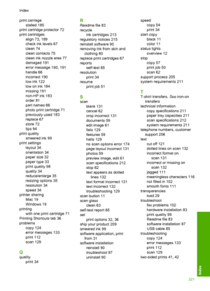 Page 224print carriage 
stalled 185
print cartridge protector 72
print cartridges
align 73, 189
check ink levels 67
clean 74
clean contacts 75
clean ink nozzle area 77
damaged 191
error message 190, 191
handle 66
incorrect 190
low ink 122
low on ink 184
missing 191
non-HP ink 183
order 81
part names 66
photo print cartridge 71
previously used 183
replace 67
store 72
tips 94
print quality
smeared ink 99
print settings
layout 34
orientation 34
paper size 32
paper type 33
print quality 98
quality 34
reduce/enlarge...