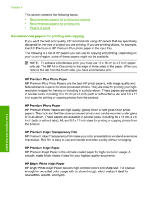 Page 25This section contains the following topics: 
•Recommended papers for printing and copying 
•Recommended papers for printing only 
•Papers to avoid
Recommended papers for printing and copying
If you want the best print quality, HP recommends using HP papers that are specifically 
designed for the type of project you are printing. If you are printing photos, for example, 
load HP Premium or HP Premium Plus photo paper in the input tray. 
The following is a list of HP papers you can use for copying and...