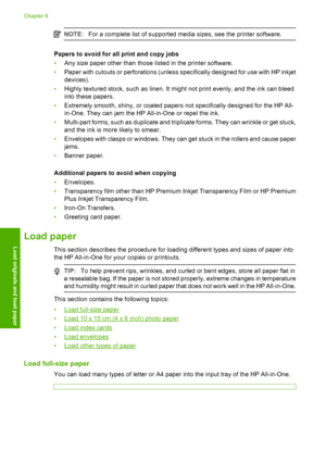 Page 27NOTE:For a complete list of supported media sizes, see the printer software.
Papers to avoid for all print and copy jobs 
• Any size paper other than those listed in the printer software. 
• Paper with cutouts or perforations (unless specifically designed for use with HP inkjet 
devices). 
• Highly textured stock, such as linen. It might not print evenly, and the ink can bleed 
into these papers. 
• Extremely smooth, shiny, or coated papers not specifically designed for the HP All- 
in-One. They can jam...