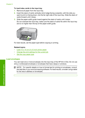 Page 31To load index cards in the input tray 
1. Remove all paper from the input tray. 
2. Insert the stack of cards vertically (short edge facing outwards), with the side you 
want to print on facing down,  into the far-right side of the input tray. Slide the stack of 
cards forward until it stops. 
3. Slide the paper-width guide inward against the stack of cards until it stops. 
Do not overload the input tray; make sure the stack of cards fits within the input tray 
and is no higher than the top of the...