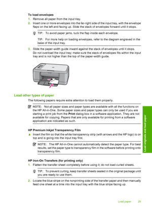 Page 32To load envelopes 
1. Remove all paper from the input tray. 
2. Insert one or more envelopes into the far-right side of the input tray, with the envelope 
flaps on the left and facing up. Slide the stack of envelopes forward until it stops.
TIP: To avoid paper jams, tuck the flap inside each envelope.
TIP:For more help on loading envelopes, refer to the diagram engraved in the 
base of the input tray.
3. Slide the paper-width guide inward against the stack of envelopes until it stops. 
Do not overload...