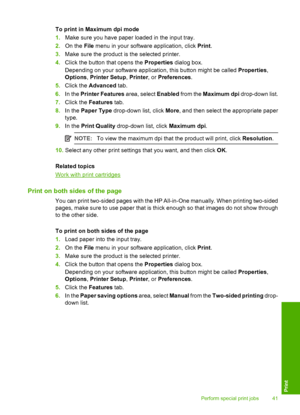 Page 44To print in Maximum dpi mode 
1. Make sure you have paper loaded in the input tray. 
2. On the File menu in your software application, click Print. 
3. Make sure the product is the selected printer. 
4. Click the button that opens the Properties dialog box. 
Depending on your software application, this button might be called  Properties, 
Options , Printer Setup, Printer, or Preferences. 
5. Click the Advanced tab. 
6. In the Printer Features area, select Enabled from the Maximum dpi drop-down list. 
7....