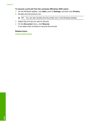 Page 55To resume a print job from the computer (Windows 2000 users) 
1. On the Windows taskbar, click Start, point to Settings, and then click Printers. 
2. Double-click the product icon.
TIP:You can also double-click the printer icon in the Windows taskbar.
3.Select the print job you want to resume. 
4. On the Document menu, click Resume. 
It can take a few moments  to resume the print job. 
Related topics
Control panel buttons
Chapter 7 
52 Print from your computer
Print
 