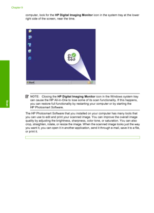 Page 63computer, look for the HP Digital Imaging Monitor icon in the system tray at the lower 
right side of the screen, near the time.
NOTE: Closing the HP Digital Imaging Monitor icon in the Windows system tray 
can cause the HP All-in-One to lose some of its scan functionality. If this happens,
you can restore full functionality by restarting your computer or by starting the 
HP Photosmart Software.
The HP Photosmart Software that you installed on your computer has many tools that
you can use to edit and...