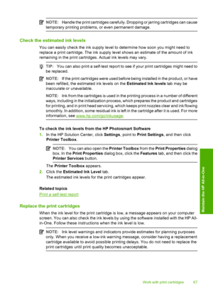 Page 70NOTE:Handle the print cartridges carefully. Dropping or jarring cartridges can cause 
temporary printing problems, or even permanent damage.
Check the estimated ink levels
You can easily check the ink supply level to determine how soon you might need to 
replace a print cartridge. The ink supply level shows an estimate of the amount of ink
remaining in the print cartridges. Actual ink levels may vary.
TIP: You can also print a self-test report to see if your print cartridges might need to 
be replaced....