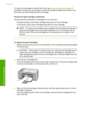 Page 71To order print cartridges for the HP All-in-One, go to www.hp.com/buy/supplies. If 
prompted, choose your country/region, follow  the prompts to select your product, and 
then click one of the shopping links on the page. 
Choose the right cartridge combination 
Choose the best combination of cartridges for your print job: 
• Everyday printing: Use a black cartridge along with a tri-color cartridge. 
• Color photos: Use a photo cartridge along with a tri-color cartridge.
NOTE:If a photo print cartridge is...