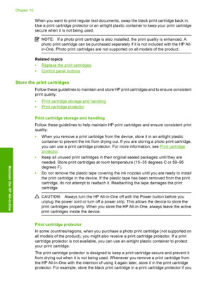 Page 75When you want to print regular text documents, swap the black print cartridge back in. 
Use a print cartridge protector or an airtight  plastic container to keep your print cartridge 
secure when it is not being used.
NOTE: If a photo print cartridge is also installed, the print quality is enhanced. A 
photo print cartridge can be purchased separately if it is not included with the HP All- 
in-One. Photo print cartridges are not supported on all models of the product.
Related topics 
•Replace the print...