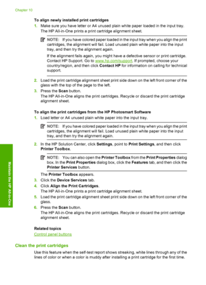 Page 77To align newly installed print cartridges 
1. Make sure you have letter or A4 unused plain white paper loaded in the input tray. 
The HP All-in-One prints a print cartridge alignment sheet.
NOTE: If you have colored paper loaded in the input tray when you align the print 
cartridges, the alignment will fail. Load unused plain white paper into the input 
tray, and then try the alignment again. 
If the alignment fails again, you might have a defective sensor or print cartridge. 
Contact HP Support. Go to...