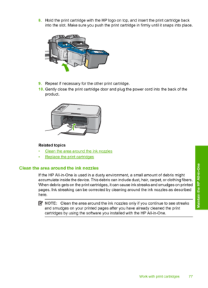 Page 808.Hold the print cartridge with the HP logo on top, and insert the print cartridge back 
into the slot. Make sure you push the print cartridge in firmly until it snaps into place.
9. Repeat if necessary for the other print cartridge. 
10. Gently close the print cartridge door and plug the power cord into the back of the 
product.
Related topics 
•Clean the area around the ink nozzles 
•Replace the print cartridges
Clean the area around the ink nozzles
If the HP All-in-One is used in a dusty environment,...