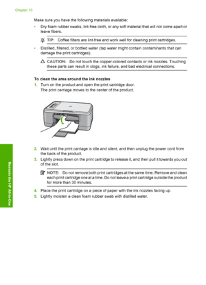 Page 81Make sure you have the following materials available: 
• Dry foam rubber swabs, lint-free cloth, or any soft material that will not come apart or 
leave fibers.
TIP: Coffee filters are lint-free and work well for cleaning print cartridges.
•Distilled, filtered, or bottled water (tap water might contain contaminants that can 
damage the print cartridges).
CAUTION: Do not touch the copper-colored contacts or ink nozzles. Touching 
these parts can result in clogs, ink failure, and bad electrical...